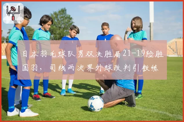 日本羽毛球队男双决胜局21-19险胜国羽，司线两次界外球改判引教练组集体抗议