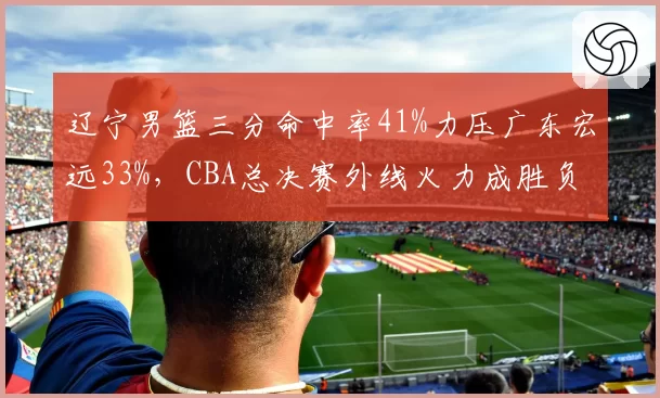 辽宁男篮三分命中率41%力压广东宏远33%，CBA总决赛外线火力成胜负手__br_