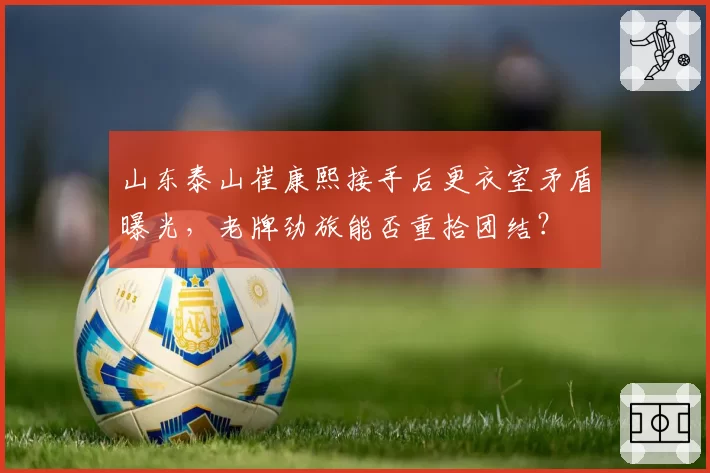 山东泰山崔康熙接手后更衣室矛盾曝光，老牌劲旅能否重拾团结？