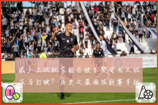 威少三双纪录能否被东契奇或文班亚马打破？历史之最面临新赛季挑战