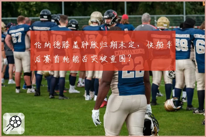 伦纳德膝盖肿胀归期未定，快船季后赛首轮能否突破重围？