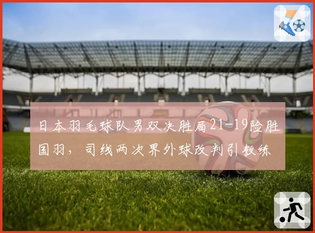日本羽毛球队男双决胜局21-19险胜国羽，司线两次界外球改判引教练组集体抗议