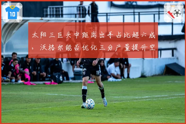 太阳三巨头中距离出手占比超六成，沃格尔能否优化三分产量提升空间？