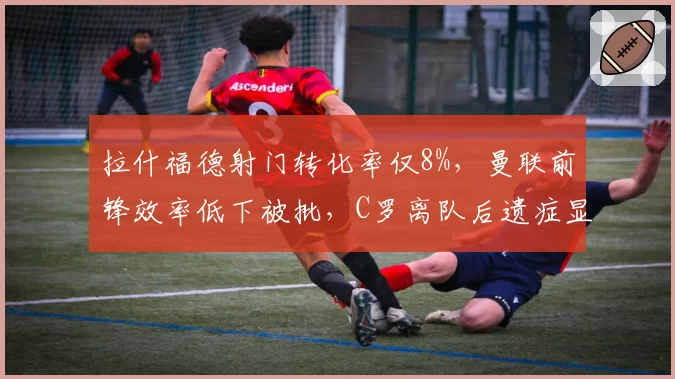 拉什福德射门转化率仅8%，曼联前锋效率低下被批，C罗离队后遗症显现