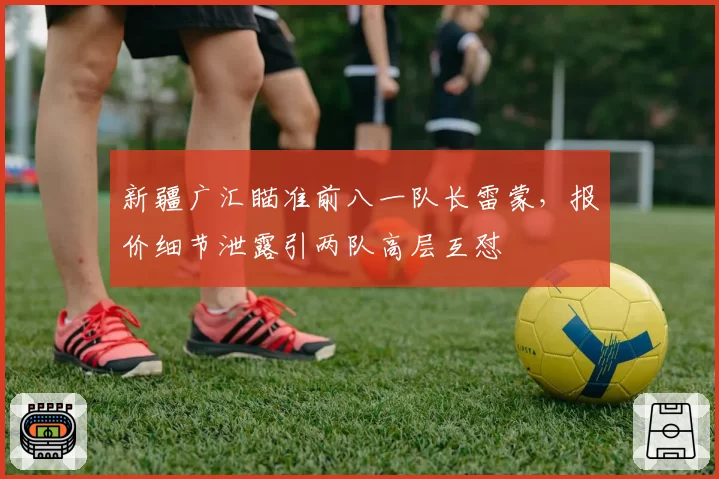新疆广汇瞄准前八一队长雷蒙,报价细节泄露引两队高层互怼
