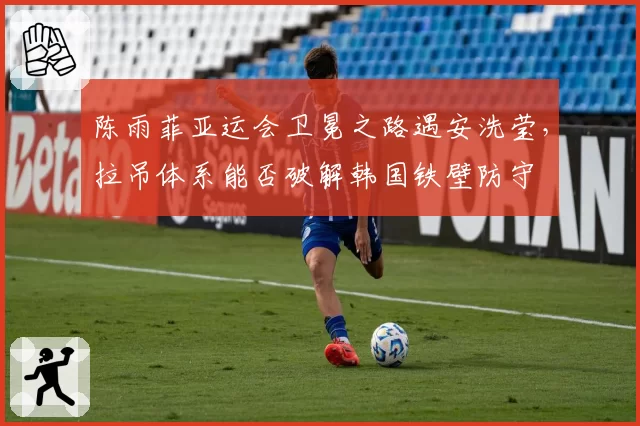 陈雨菲亚运会卫冕之路遇安洗莹，拉吊体系能否破解韩国铁壁防守