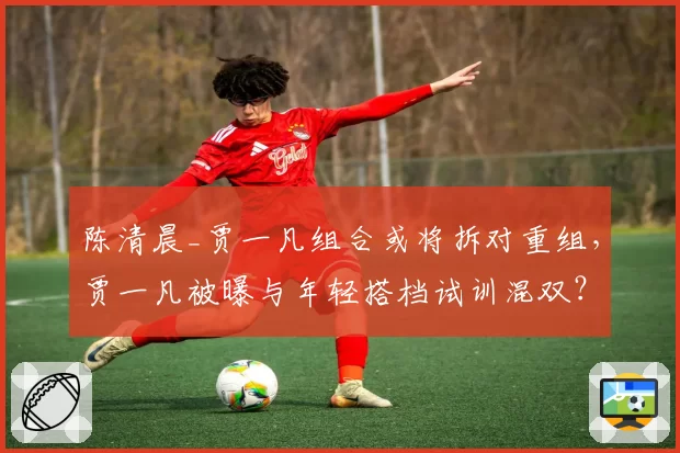 陈清晨_贾一凡组合或将拆对重组，贾一凡被曝与年轻搭档试训混双？