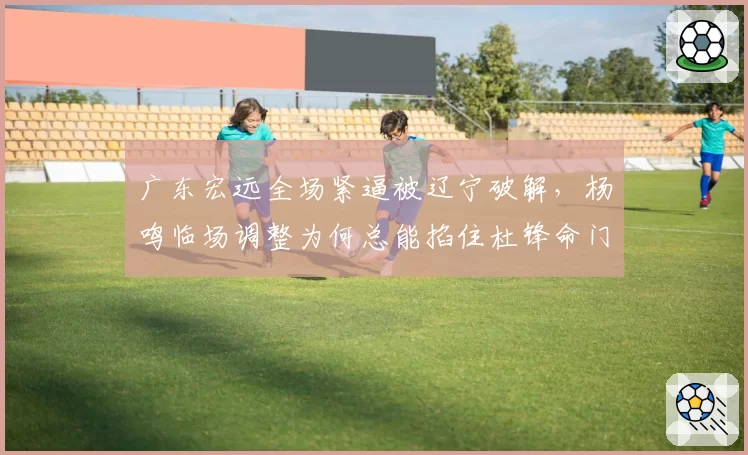 广东宏远全场紧逼被辽宁破解，杨鸣临场调整为何总能掐住杜锋命门？