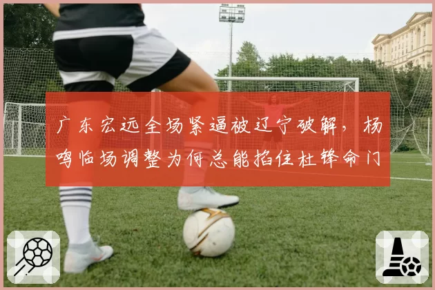 广东宏远全场紧逼被辽宁破解，杨鸣临场调整为何总能掐住杜锋命门？
