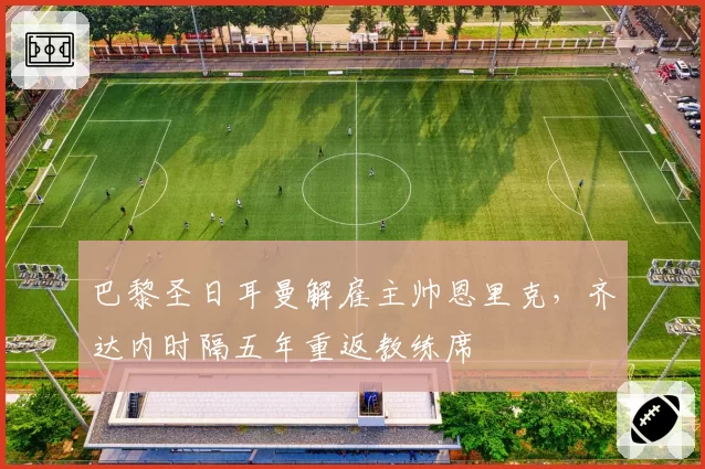 巴黎圣日耳曼解雇主帅恩里克，齐达内时隔五年重返教练席