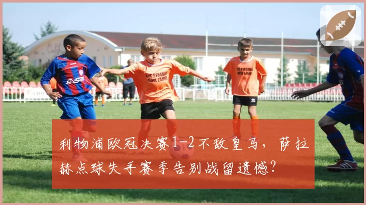 利物浦欧冠决赛1-2不敌皇马，萨拉赫点球失手赛季告别战留遗憾？