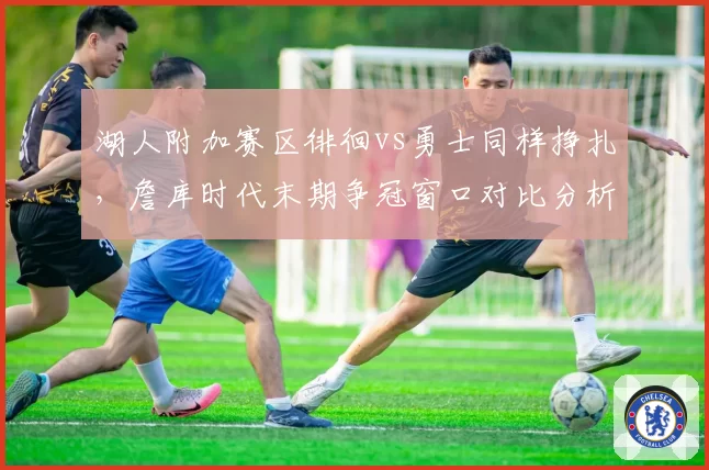 湖人附加赛区徘徊vs勇士同样挣扎，詹库时代末期争冠窗口对比分析