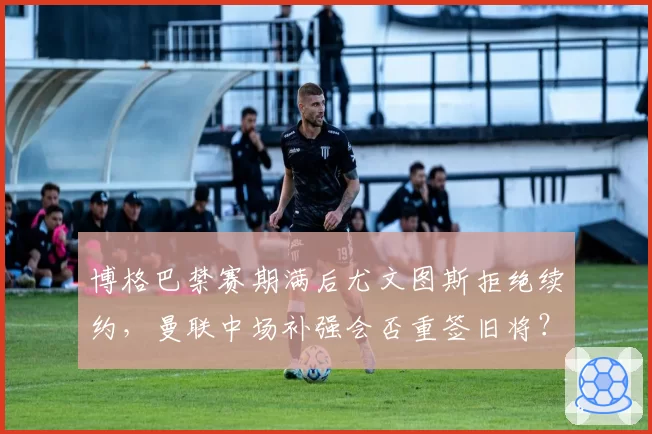 博格巴禁赛期满后尤文图斯拒绝续约，曼联中场补强会否重签旧将？