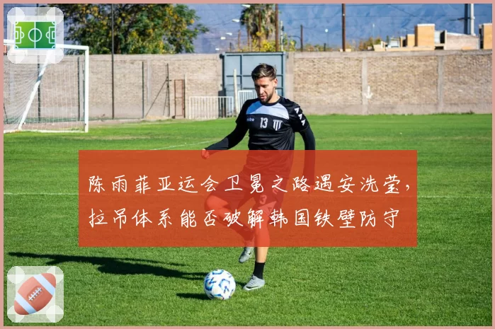 陈雨菲亚运会卫冕之路遇安洗莹，拉吊体系能否破解韩国铁壁防守