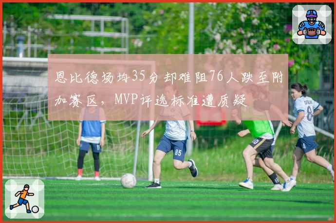 恩比德场均35分却难阻76人跌至附加赛区，MVP评选标准遭质疑