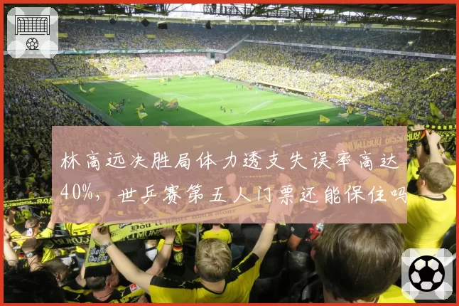 林高远决胜局体力透支失误率高达40%，世乒赛第五人门票还能保住吗？