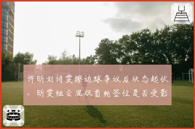 许昕刘诗雯擦边球争议后状态起伏，昕雯组合混双首轮签位是否受影响？
