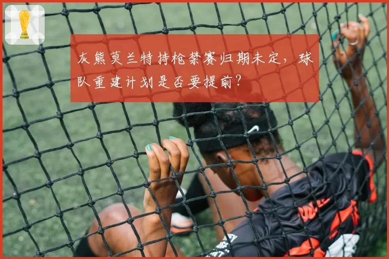灰熊莫兰特持枪禁赛归期未定，球队重建计划是否要提前？