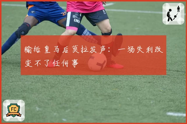 输给皇马后莫拉发声：一场失利改变不了任何事