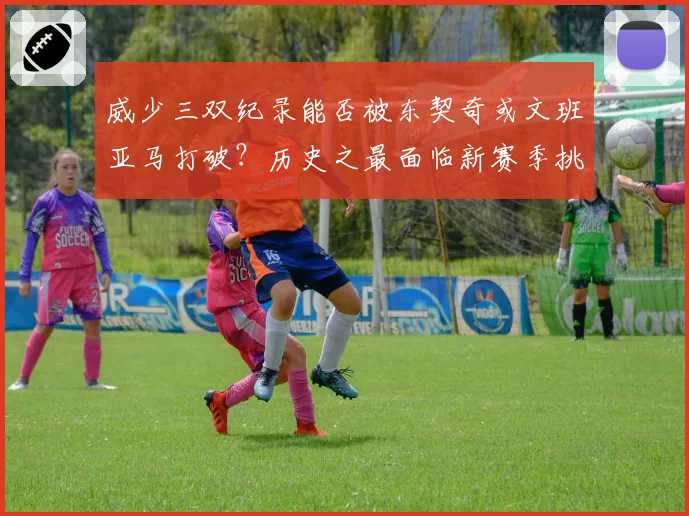 威少三双纪录能否被东契奇或文班亚马打破？历史之最面临新赛季挑战