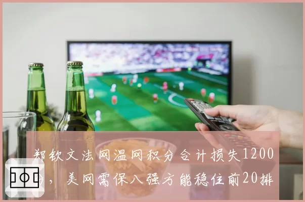 郑钦文法网温网积分合计损失1200分，美网需保八强方能稳住前20排名