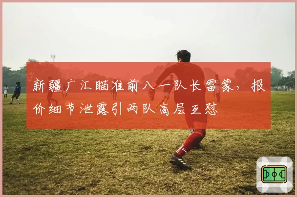 新疆广汇瞄准前八一队长雷蒙,报价细节泄露引两队高层互怼