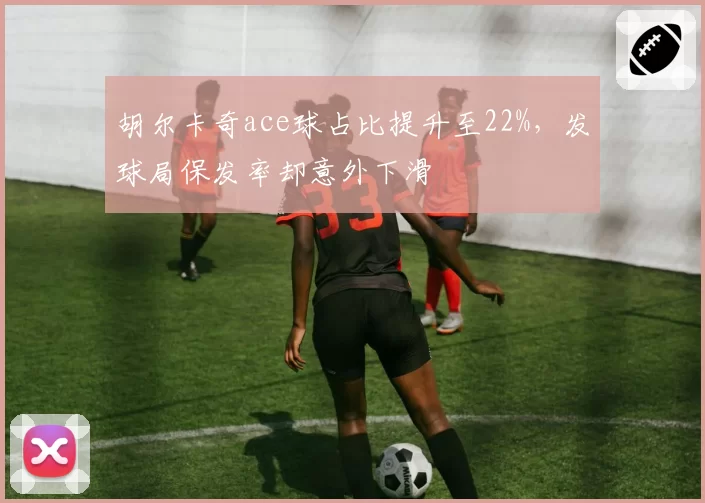 胡尔卡奇ace球占比提升至22%，发球局保发率却意外下滑