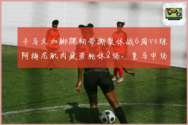 卡马文加脚踝韧带撕裂休战6周vs琼阿梅尼肌肉疲劳轮休2场，皇马中场伤病严重性决定轮换策略分歧