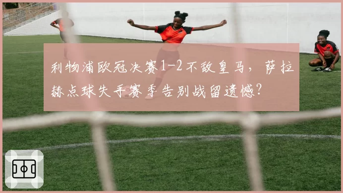 利物浦欧冠决赛1-2不敌皇马，萨拉赫点球失手赛季告别战留遗憾？