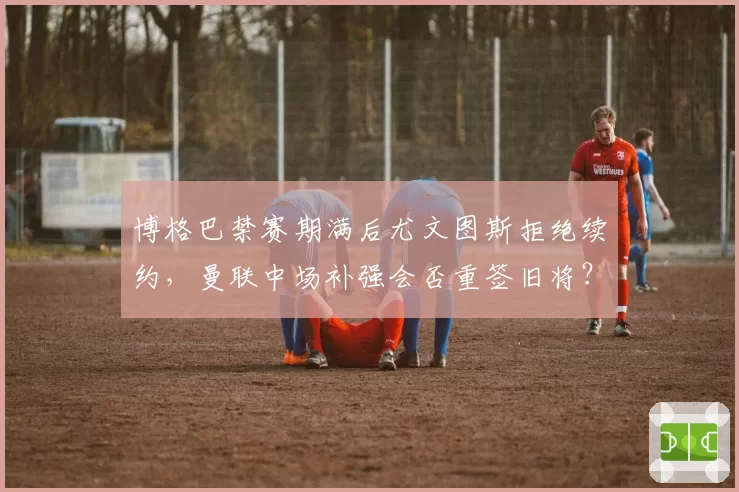 博格巴禁赛期满后尤文图斯拒绝续约，曼联中场补强会否重签旧将？