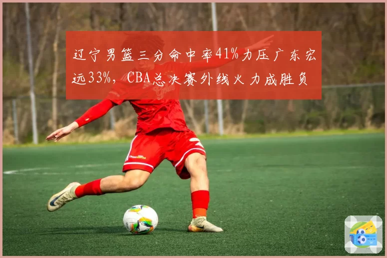 辽宁男篮三分命中率41%力压广东宏远33%，CBA总决赛外线火力成胜负手__br_